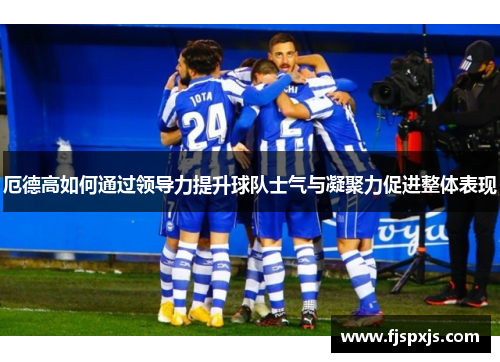 厄德高如何通过领导力提升球队士气与凝聚力促进整体表现