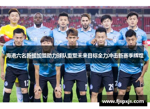 海港六名新援加盟助力球队重塑未来目标全力冲击新赛季辉煌