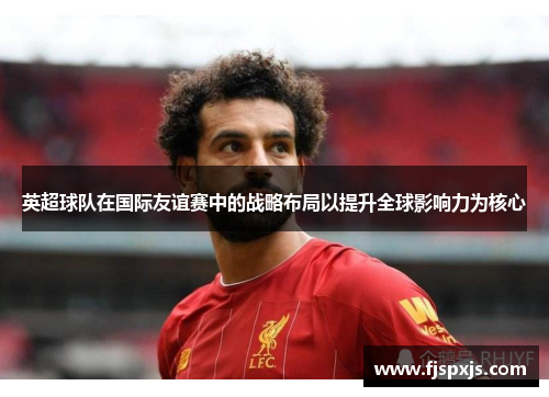 英超球队在国际友谊赛中的战略布局以提升全球影响力为核心