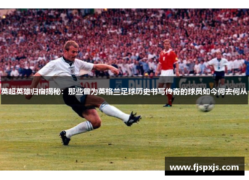 英超英雄归宿揭秘：那些曾为英格兰足球历史书写传奇的球员如今何去何从