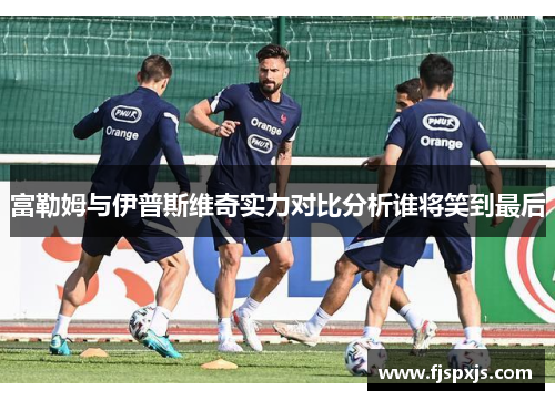 富勒姆与伊普斯维奇实力对比分析谁将笑到最后